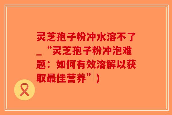 灵芝孢子粉冲水溶不了_“灵芝孢子粉冲泡难题：如何有效溶解以获取最佳营养”)