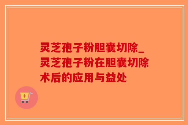 灵芝孢子粉胆囊切除_灵芝孢子粉在胆囊切除术后的应用与益处