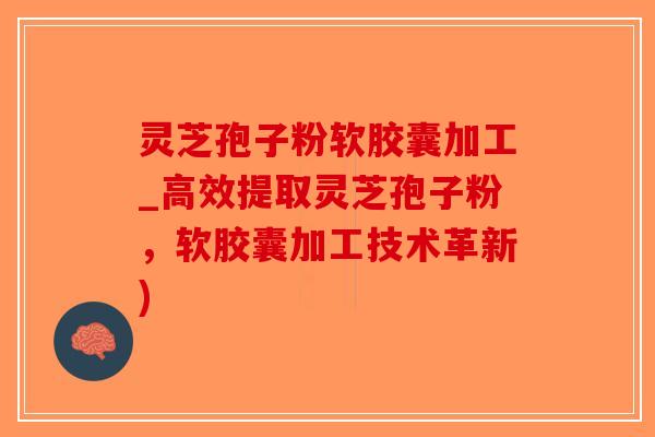 灵芝孢子粉软胶囊加工_高效提取灵芝孢子粉，软胶囊加工技术革新)