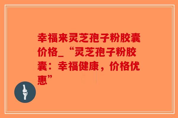 幸福来灵芝孢子粉胶囊价格_“灵芝孢子粉胶囊：幸福健康，价格优惠”