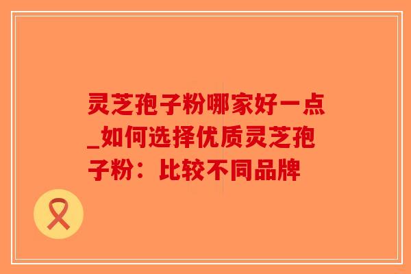 灵芝孢子粉哪家好一点_如何选择优质灵芝孢子粉：比较不同品牌