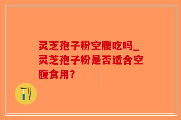 灵芝孢子粉空腹吃吗_灵芝孢子粉是否适合空腹食用？