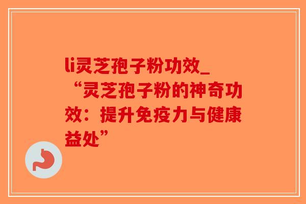 li灵芝孢子粉功效_“灵芝孢子粉的神奇功效：提升免疫力与健康益处”