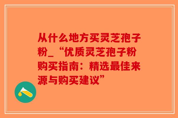 从什么地方买灵芝孢子粉_“优质灵芝孢子粉购买指南：精选佳来源与购买建议”