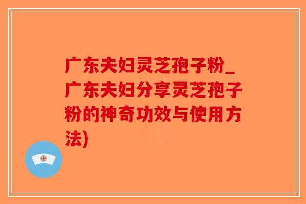 广东夫妇灵芝孢子粉_广东夫妇分享灵芝孢子粉的神奇功效与使用方法)