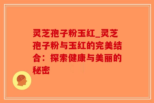 灵芝孢子粉玉红_灵芝孢子粉与玉红的完美结合：探索健康与美丽的秘密