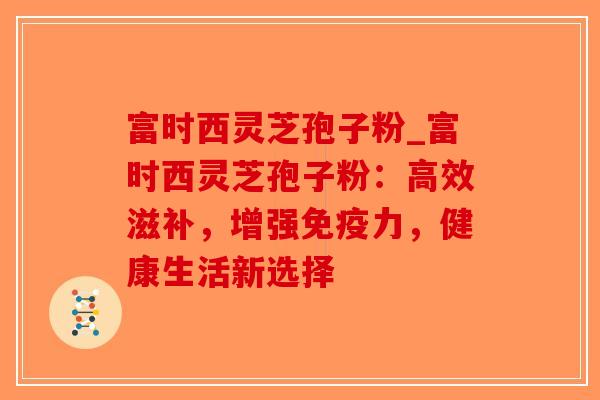 富时西灵芝孢子粉_富时西灵芝孢子粉：高效滋补，增强免疫力，健康生活新选择