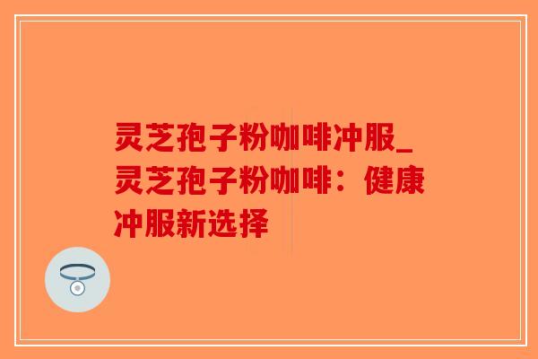 灵芝孢子粉咖啡冲服_灵芝孢子粉咖啡：健康冲服新选择