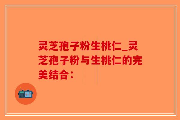 灵芝孢子粉生桃仁_灵芝孢子粉与生桃仁的完美结合：