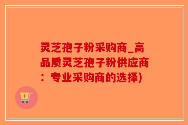 灵芝孢子粉采购商_高品质灵芝孢子粉供应商：专业采购商的选择)