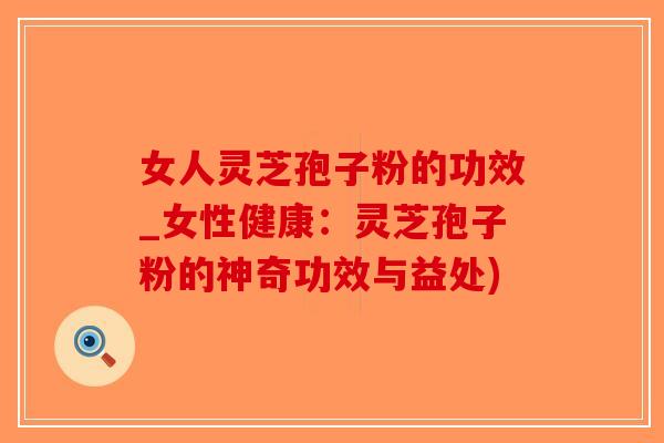 女人灵芝孢子粉的功效_女性健康：灵芝孢子粉的神奇功效与益处)