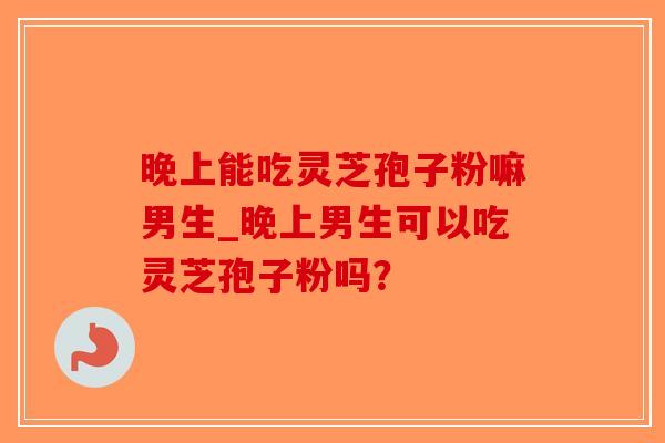 晚上能吃灵芝孢子粉嘛男生_晚上男生可以吃灵芝孢子粉吗？