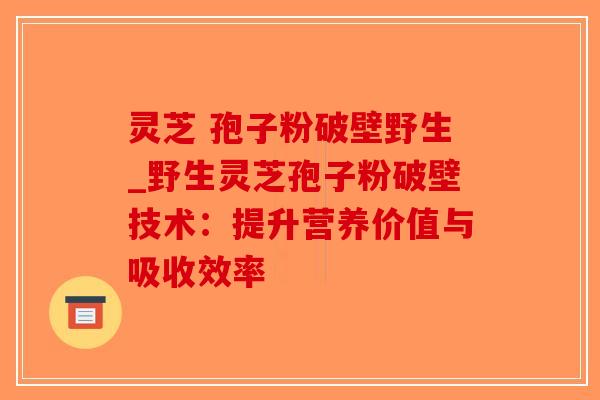 灵芝 孢子粉破壁野生_野生灵芝孢子粉破壁技术：提升营养价值与吸收效率