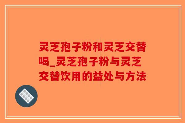 灵芝孢子粉和灵芝交替喝_灵芝孢子粉与灵芝交替饮用的益处与方法 灵芝孢子粉和灵芝交替喝_灵芝孢子粉与灵芝交替饮用的益处与方法