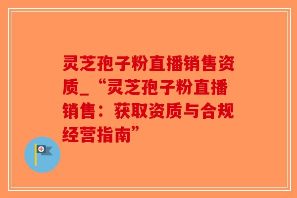 灵芝孢子粉直播销售资质_“灵芝孢子粉直播销售：获取资质与合规经营指南”