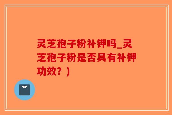 灵芝孢子粉补钾吗_灵芝孢子粉是否具有补钾功效？)