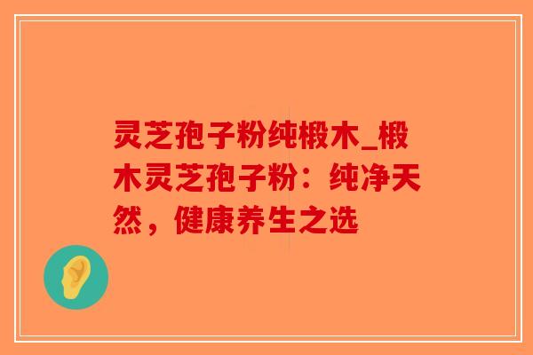 灵芝孢子粉纯椴木_椴木灵芝孢子粉：纯净天然，健康养生之选