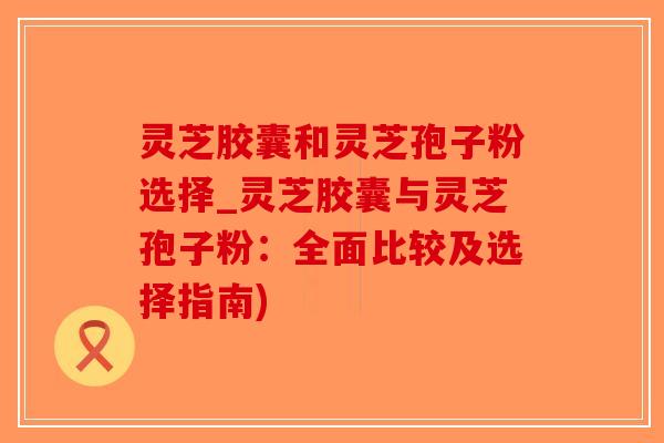 灵芝胶囊和灵芝孢子粉选择_灵芝胶囊与灵芝孢子粉：全面比较及选择指南)