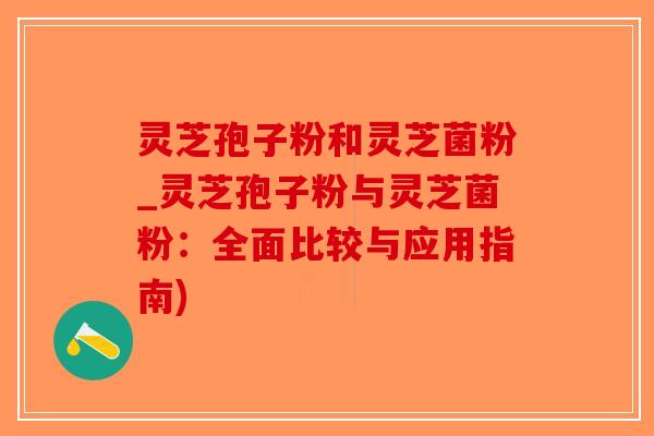 灵芝孢子粉和灵芝菌粉_灵芝孢子粉与灵芝菌粉：全面比较与应用指南)