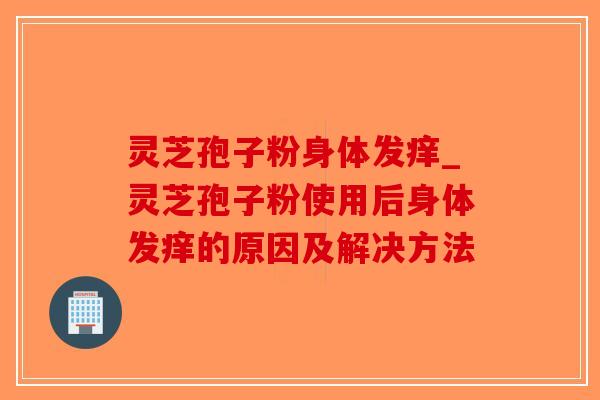 灵芝孢子粉身体发痒_灵芝孢子粉使用后身体发痒的原因及解决方法