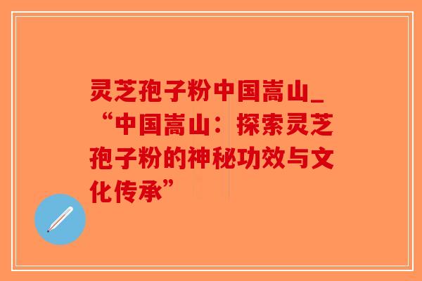 灵芝孢子粉中国嵩山_“中国嵩山：探索灵芝孢子粉的神秘功效与文化传承”