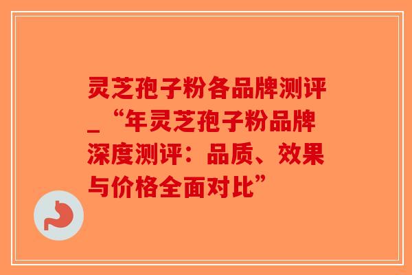 灵芝孢子粉各品牌测评_“年灵芝孢子粉品牌深度测评：品质、效果与价格全面对比”