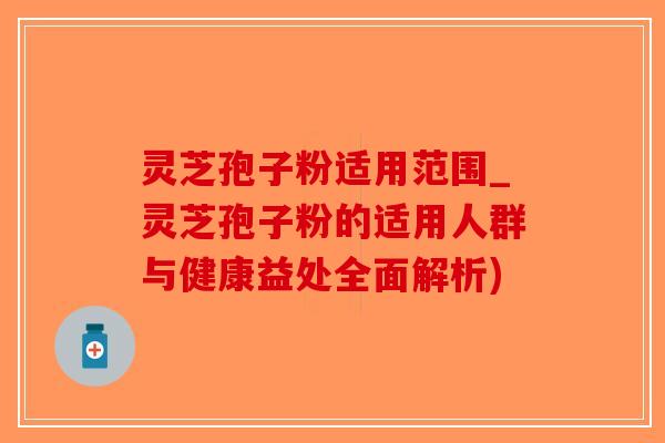 灵芝孢子粉适用范围_灵芝孢子粉的适用人群与健康益处全面解析)
