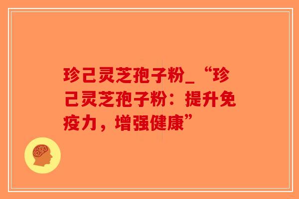 珍己灵芝孢子粉_“珍己灵芝孢子粉：提升免疫力，增强健康”