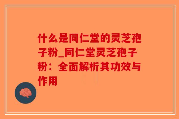 什么是同仁堂的灵芝孢子粉_同仁堂灵芝孢子粉：全面解析其功效与作用