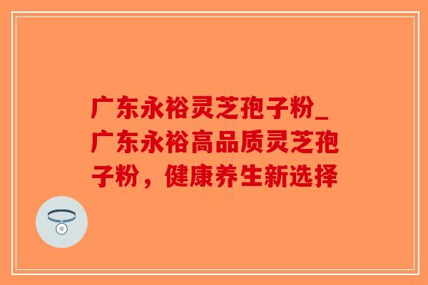 广东永裕灵芝孢子粉_广东永裕高品质灵芝孢子粉，健康养生新选择