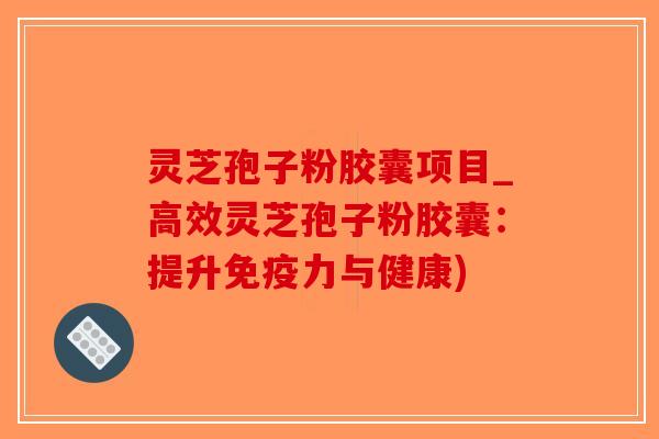 灵芝孢子粉胶囊项目_高效灵芝孢子粉胶囊：提升免疫力与健康)