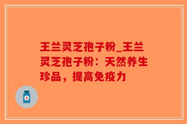 王兰灵芝孢子粉_王兰灵芝孢子粉：天然养生珍品，提高免疫力