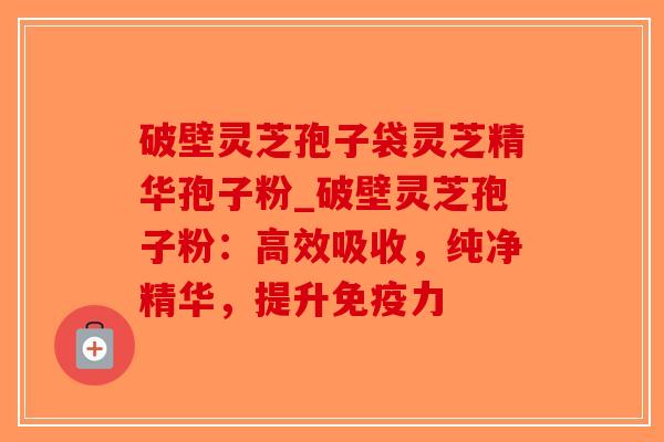 破壁灵芝孢子袋灵芝精华孢子粉_破壁灵芝孢子粉：高效吸收，纯净精华，提升免疫力