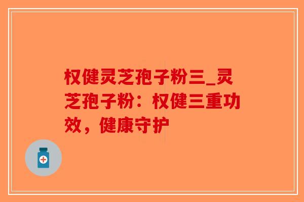 权健灵芝孢子粉三_灵芝孢子粉：权健三重功效，健康守护