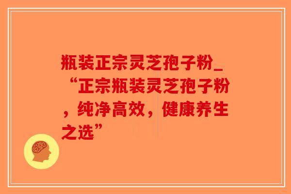 瓶装正宗灵芝孢子粉_“正宗瓶装灵芝孢子粉，纯净高效，健康养生之选”