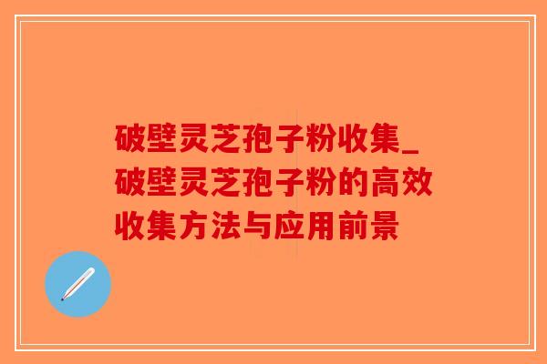 破壁灵芝孢子粉收集_破壁灵芝孢子粉的高效收集方法与应用前景