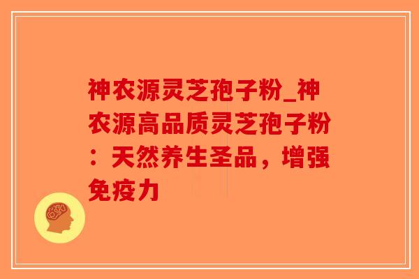 神农源灵芝孢子粉_神农源高品质灵芝孢子粉：天然养生圣品，增强免疫力