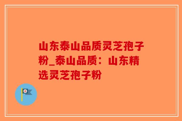 山东泰山品质灵芝孢子粉_泰山品质：山东精选灵芝孢子粉