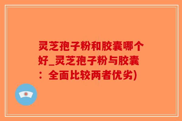 灵芝孢子粉和胶囊哪个好_灵芝孢子粉与胶囊：全面比较两者优劣)