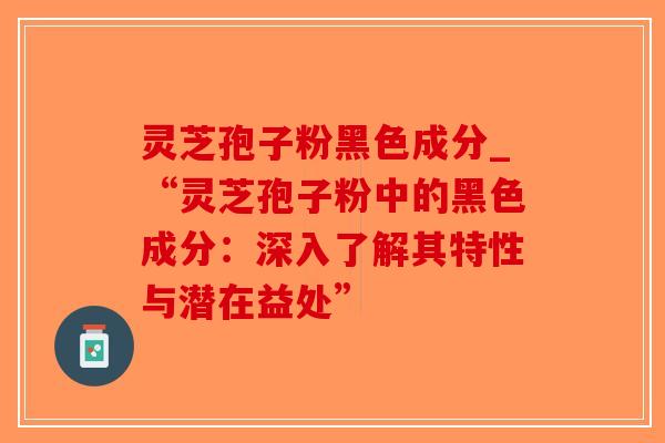 灵芝孢子粉黑色成分_“灵芝孢子粉中的黑色成分：深入了解其特性与潜在益处”
