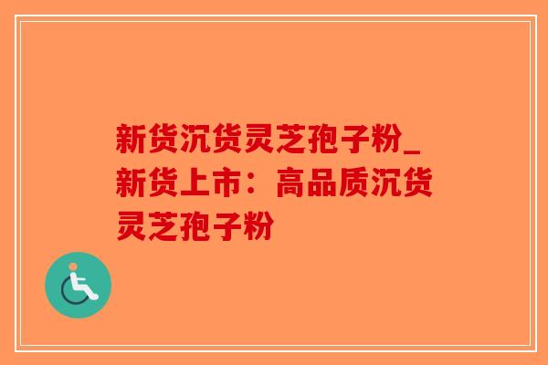 新货沉货灵芝孢子粉_新货上市：高品质沉货灵芝孢子粉