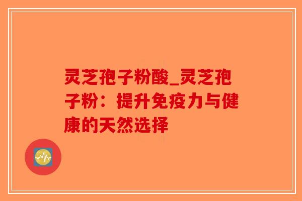 灵芝孢子粉酸_灵芝孢子粉:提升免疫力与健康的天然选择 灵芝孢子粉酸_灵芝孢子粉:提升免疫力与健康的天然选择