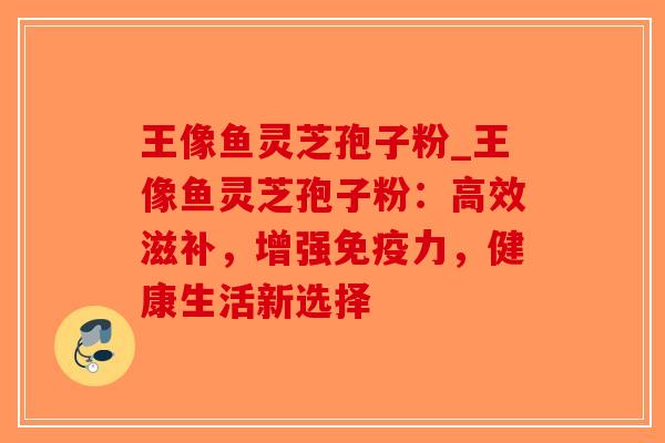 王像鱼灵芝孢子粉_王像鱼灵芝孢子粉：高效滋补，增强免疫力，健康生活新选择