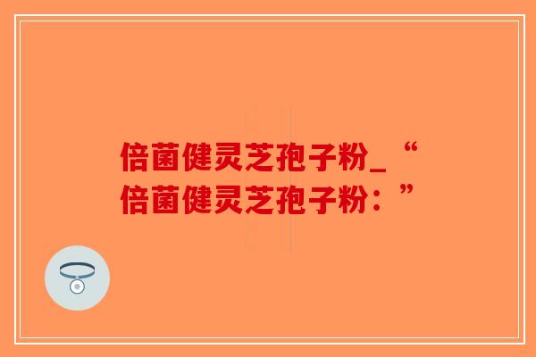 倍菌健灵芝孢子粉_“倍菌健灵芝孢子粉：”