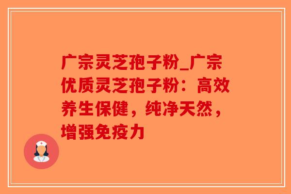 广宗灵芝孢子粉_广宗优质灵芝孢子粉:高效养生保健,纯净天然,增强免疫力 广宗灵芝孢子粉_广宗优质灵芝孢子粉:高效养生保健,纯净天然,增强免疫力