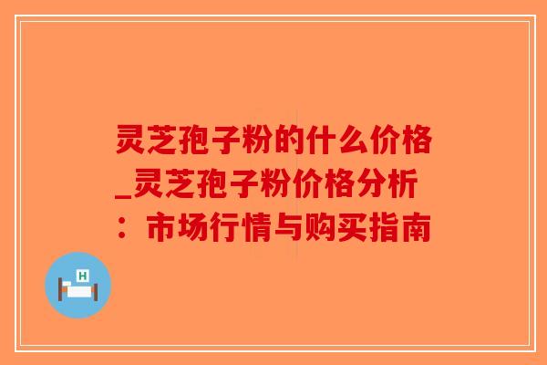 灵芝孢子粉的什么价格_灵芝孢子粉价格分析：市场行情与购买指南