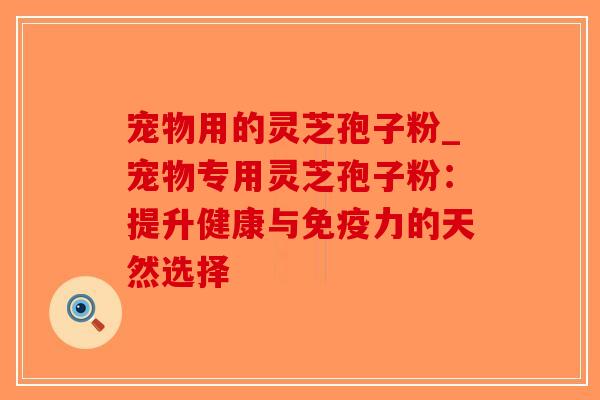 宠物用的灵芝孢子粉_宠物专用灵芝孢子粉:提升健康与免疫力的天然选择 宠物用的灵芝孢子粉_宠物专用灵芝孢子粉:提升健康与免疫力的天然选择