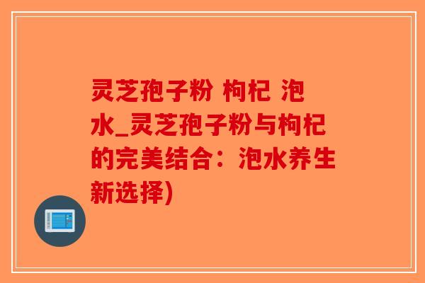 灵芝孢子粉 枸杞 泡水_灵芝孢子粉与枸杞的完美结合:泡水养生新选择) 灵芝孢子粉 枸杞 泡水_灵芝孢子粉与枸杞的完美结合:泡水养生新选择)