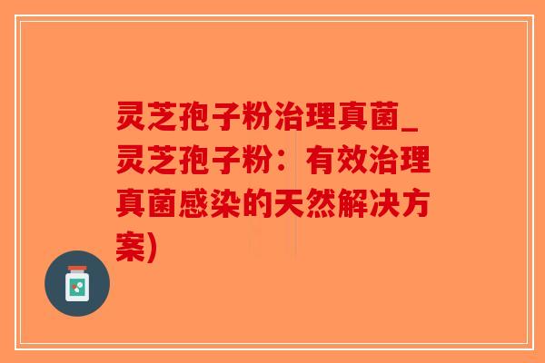 灵芝孢子粉治理真菌_灵芝孢子粉：有效治理真菌感染的天然解决方案)