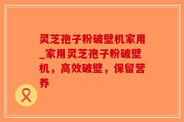 灵芝孢子粉破壁机家用_家用灵芝孢子粉破壁机，高效破壁，保留营养